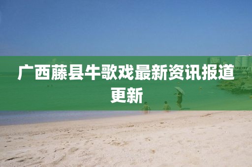 广西藤县牛歌戏最新资讯报道更新