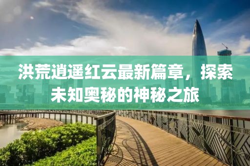 洪荒逍遥红云最新篇章，探索未知奥秘的神秘之旅