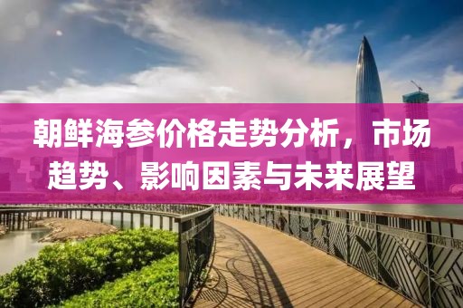 朝鲜海参价格走势分析，市场趋势、影响因素与未来展望