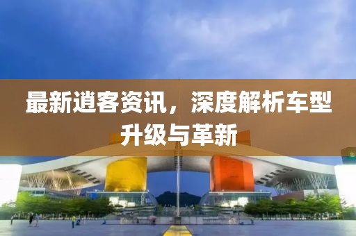 最新逍客资讯，深度解析车型升级与革新