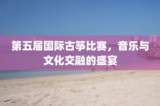第五届国际古筝比赛，音乐与文化交融的盛宴
