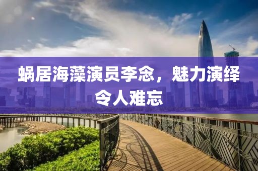 蜗居海藻演员李念，魅力演绎令人难忘