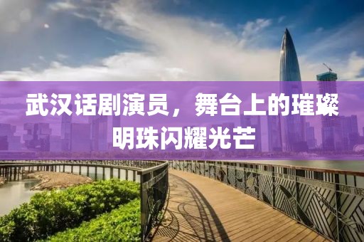 武汉话剧演员，舞台上的璀璨明珠闪耀光芒