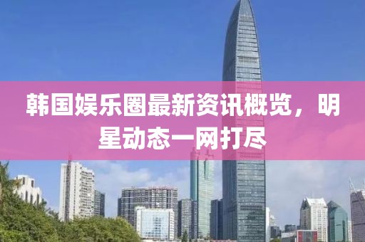 韩国娱乐圈最新资讯概览，明星动态一网打尽