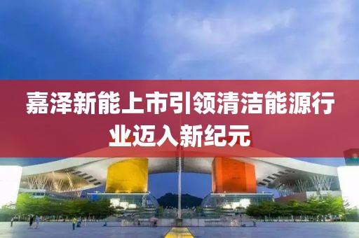 嘉泽新能上市引领清洁能源行业迈入新纪元