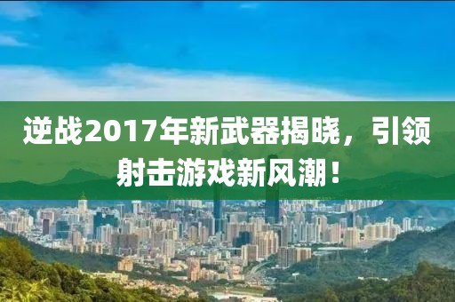 逆战2017年新武器揭晓，引领射击游戏新风潮！