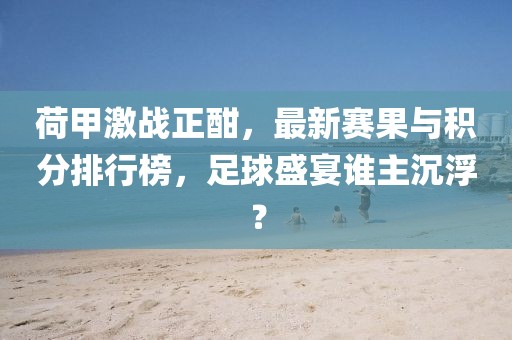荷甲激战正酣，最新赛果与积分排行榜，足球盛宴谁主沉浮？