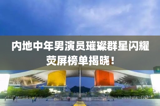 内地中年男演员璀璨群星闪耀荧屏榜单揭晓！