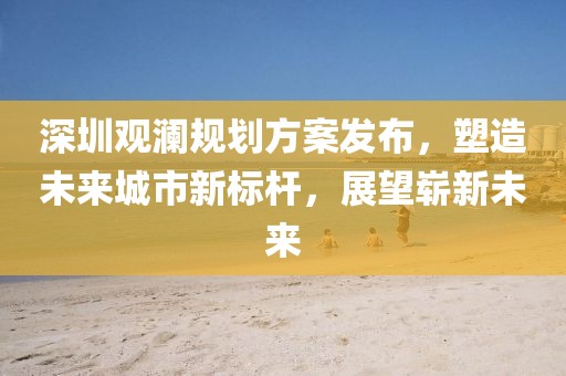 深圳观澜规划方案发布，塑造未来城市新标杆，展望崭新未来