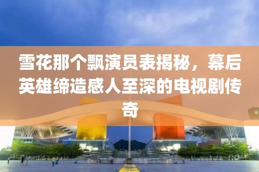 雪花那个飘演员表揭秘，幕后英雄缔造感人至深的电视剧传奇