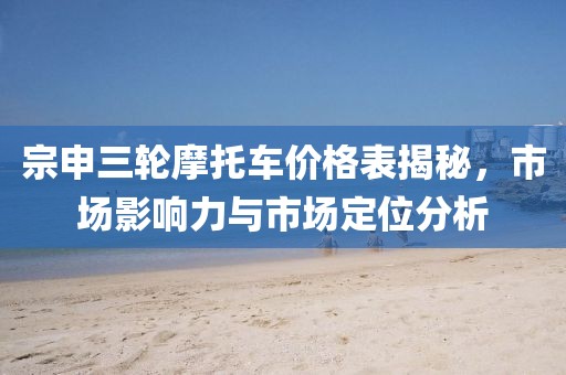宗申三轮摩托车价格表揭秘，市场影响力与市场定位分析
