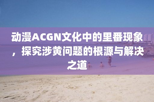 动漫ACGN文化中的里番现象，探究涉黄问题的根源与解决之道