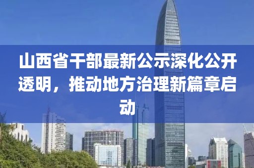 山西省干部最新公示深化公开透明，推动地方治理新篇章启动