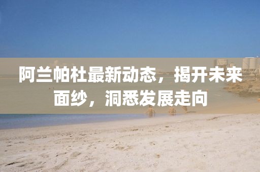 阿兰帕杜最新动态，揭开未来面纱，洞悉发展走向