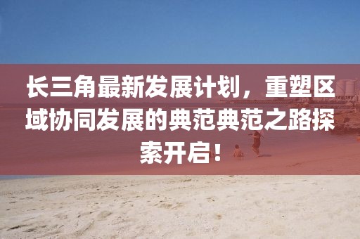 长三角最新发展计划，重塑区域协同发展的典范典范之路探索开启！