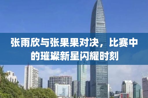 张雨欣与张果果对决，比赛中的璀璨新星闪耀时刻