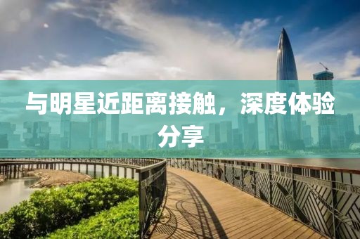 与明星近距离接触，深度体验分享