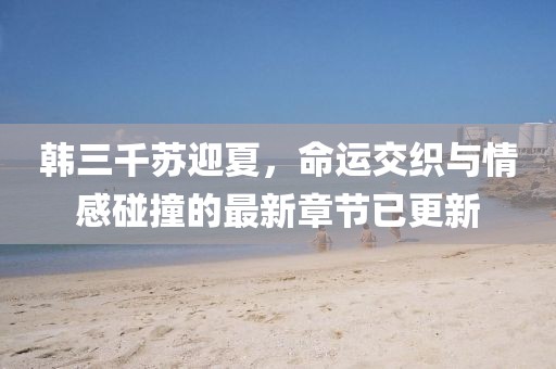 韩三千苏迎夏，命运交织与情感碰撞的最新章节已更新