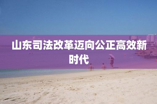山东司法改革迈向公正高效新时代