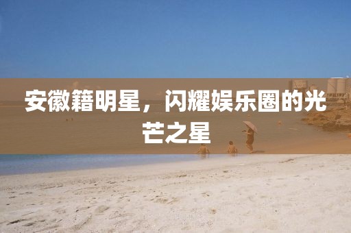 安徽籍明星，闪耀娱乐圈的光芒之星