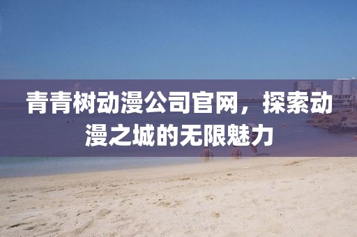 青青树动漫公司官网，探索动漫之城的无限魅力