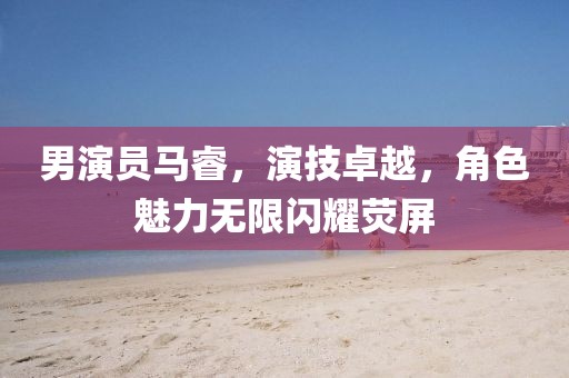 男演员马睿，演技卓越，角色魅力无限闪耀荧屏
