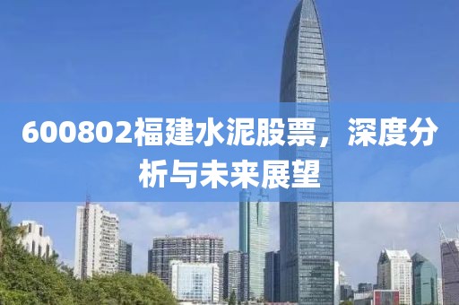 600802福建水泥股票，深度分析与未来展望