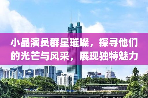 小品演员群星璀璨，探寻他们的光芒与风采，展现独特魅力