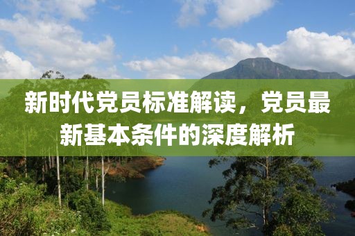 新时代党员标准解读，党员最新基本条件的深度解析