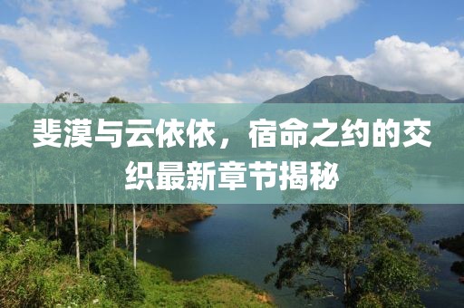 斐漠与云依依，宿命之约的交织最新章节揭秘
