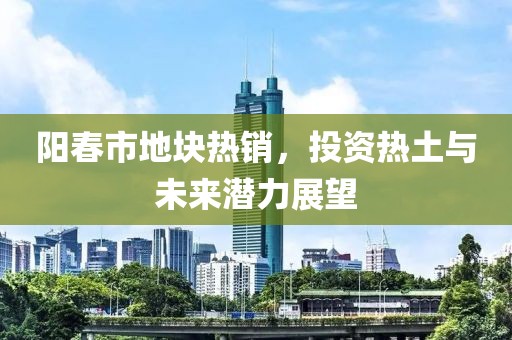 阳春市地块热销，投资热土与未来潜力展望
