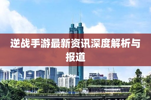 逆战手游最新资讯深度解析与报道