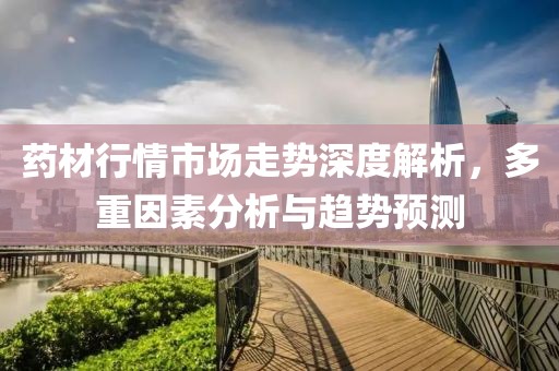 药材行情市场走势深度解析，多重因素分析与趋势预测
