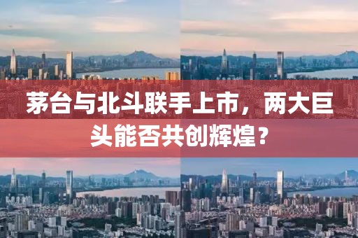 茅台与北斗联手上市，两大巨头能否共创辉煌？