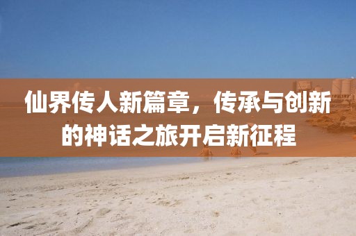 仙界传人新篇章，传承与创新的神话之旅开启新征程