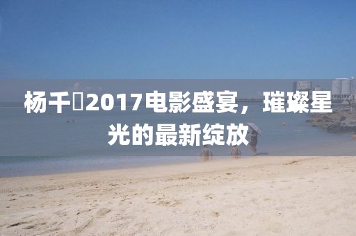 杨千嬅2017电影盛宴，璀璨星光的最新绽放