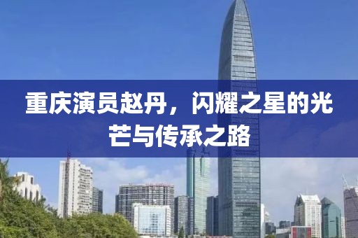 重庆演员赵丹，闪耀之星的光芒与传承之路