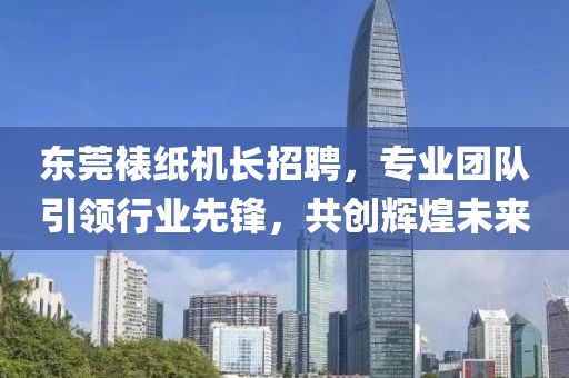 东莞裱纸机长招聘，专业团队引领行业先锋，共创辉煌未来
