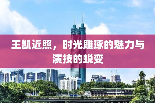 王凯近照，时光雕琢的魅力与演技的蜕变