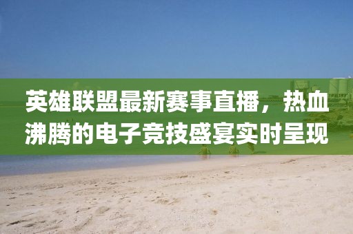 英雄联盟最新赛事直播，热血沸腾的电子竞技盛宴实时呈现