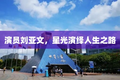 演员刘亚文，星光演绎人生之路