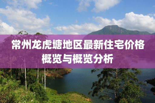 常州龙虎塘地区最新住宅价格概览与概览分析