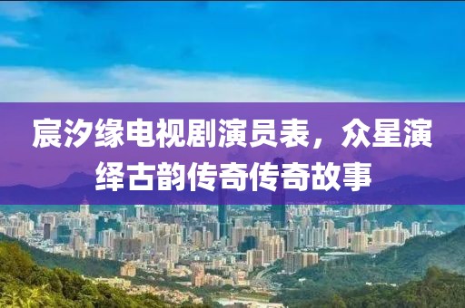 宸汐缘电视剧演员表，众星演绎古韵传奇传奇故事