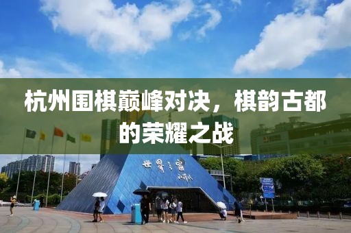 杭州围棋巅峰对决，棋韵古都的荣耀之战