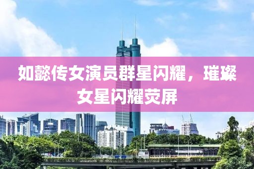 如懿传女演员群星闪耀，璀璨女星闪耀荧屏