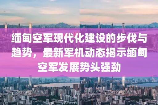 缅甸空军现代化建设的步伐与趋势，最新军机动态揭示缅甸空军发展势头强劲