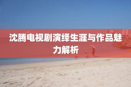沈腾电视剧演绎生涯与作品魅力解析
