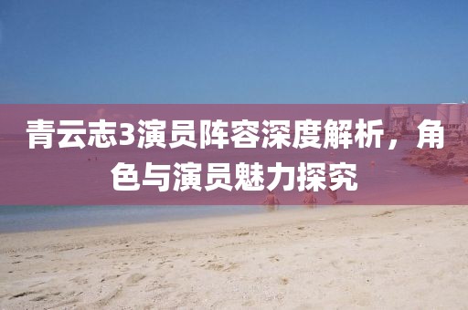 青云志3演员阵容深度解析，角色与演员魅力探究