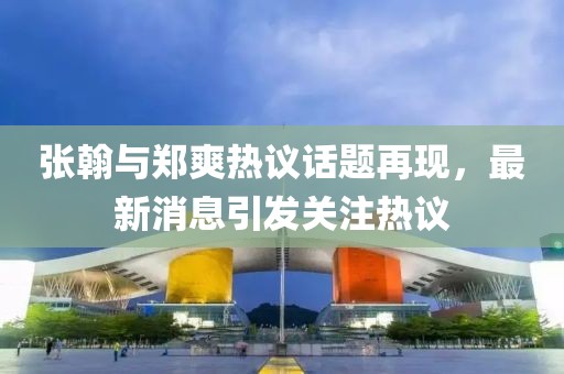 张翰与郑爽热议话题再现，最新消息引发关注热议