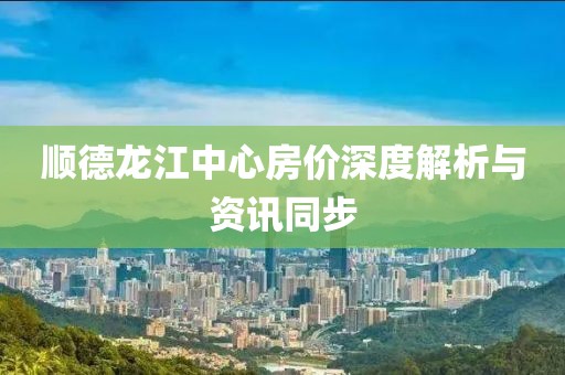 顺德龙江中心房价深度解析与资讯同步